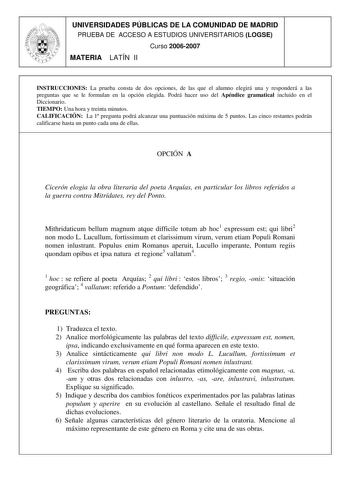 UNIVERSIDADES PÚBLICAS DE LA COMUNIDAD DE MADRID PRUEBA DE ACCESO A ESTUDIOS UNIVERSITARIOS LOGSE Curso 20062007 MATERIA LATÍN II INSTRUCCIONES La prueba consta de dos opciones de las que el alumno elegirá una y responderá a las preguntas que se le formulan en la opción elegida Podrá hacer uso del Apéndice gramatical incluido en el Diccionario TIEMPO Una hora y treinta minutos CALIFICACIÓN La 1 pregunta podrá alcanzar una puntuación máxima de 5 puntos Las cinco restantes podrán calificarse hast…