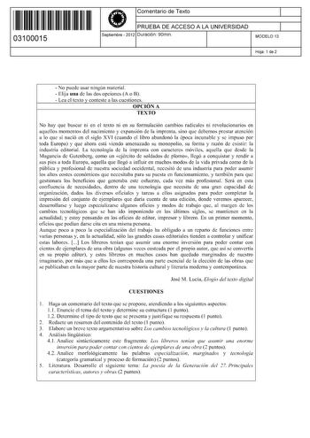 11 1111 1 111 11 111 111 11 03100015  Comentario de Texto PRUEBA DE ACCESO A LA UNIVERSIDAD Septiembre  2012 Duración 90min 1 1 MODELO 13 Hoja 1 de 2  No puede usar ningún material  Elija una de las dos opciones A o B  Lea el texto y conteste a las cuestiones OPCIÓN A TEXTO No hay que buscar ni en el texto ni en su formulación cambios radicales ni revolucionarios en aquellos momentos del nacimiento y expansión de la imprenta sino que debemos prestar atención a lo que sí nació en el siglo XVI cu…