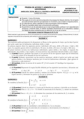 PRUEBA DE ACCESO Y ADMISIÓN A LA UNIVERSIDAD ANDALUCÍA CEUTA MELILLA y CENTROS en MARRUECOS CURSO 20192020 MATEMÁTICAS APLICADAS A LAS CIENCIAS SOCIALES II Instrucciones a Duración 1 hora y 30 minutos b Elija cuatro de los ocho ejercicios propuestos de al menos tres bloques distintos Se corregirán los cuatro primeros ejercicios que aparezcan en el examen y que cumplan el requisito anterior c En cada ejercicio parte o apartado se indica la puntuación máxima asignada d Todos los resultados deben …