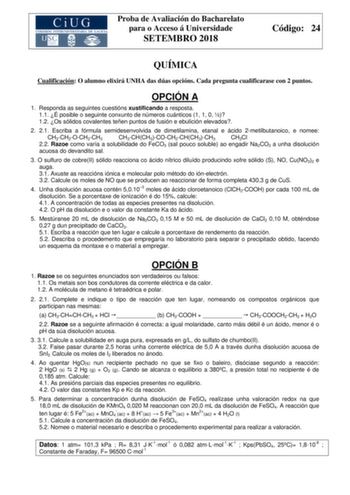 Proba de Avaliación do Bacharelato para o Acceso á Universidade SETEMBRO 2018 Código 24 QUÍMICA Cualificación O alumno elixirá UNHA das dúas opcións Cada pregunta cualificarase con 2 puntos OPCIÓN A 1 Responda as seguintes cuestións xustificando a resposta 11 É posible o seguinte conxunto de números cuánticos 1 1 0  12 Os sólidos covalentes teñen puntos de fusión e ebulición elevados 2 21 Escriba a fórmula semidesenvolvida de dimetilamina etanal e ácido 2metilbutanoico e nomee CH3CH2OCH2CH3 CH3…