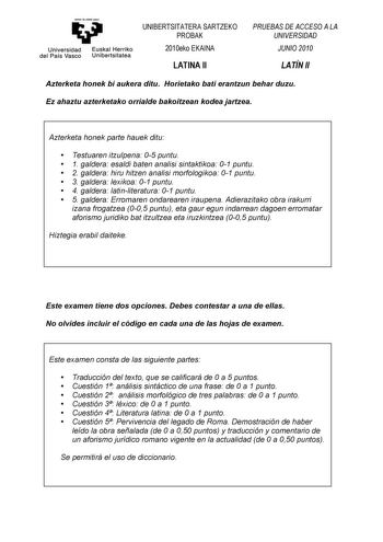 emntaubalzazu Universidad Euskal Herriko del País Vasco Unibertsitatea UNIBERTSITATERA SARTZEKO PROBAK 2010eko EKAINA LATINA II PRUEBAS DE ACCESO A LA UNIVERSIDAD JUNIO 2010 LATÍN II Azterketa honek bi aukera ditu Horietako bati erantzun behar duzu Ez ahaztu azterketako orrialde bakoitzean kodea jartzea Azterketa honek parte hauek ditu  Testuaren itzulpena 05 puntu  1 galdera esaldi baten analisi sintaktikoa 01 puntu  2 galdera hiru hitzen analisi morfologikoa 01 puntu  3 galdera lexikoa 01 pun…