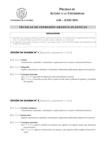 UNIVERSIDAD DE CANTABRIA PRUEBAS DE ACCESO A LA UNIVERSIDAD LOE  JUNIO 2016 TÉCNICAS DE EXPRESIÓN GRÁFICOPLÁSTICAS INDICACIONES 1 Responder a las siguientes preguntas de técnicas plásticas de acuerdo con los objetivos de las imágenes posibles de representar y las particularidades que cada técnica pueden aportar materiales y su manipulación 2 Los dispositivos que pueden conectarse a internet o que pueden recibir o emitir información deben estar apagados durante la celebración del examen OPCIÓN D…