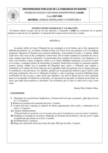 UNIVERSIDADES PÚBLICAS DE LA COMUNIDAD DE MADRID PRUEBA DE ACCESO A ESTUDIOS UNIVERSITARIOS LOGSE Curso 20072008 MATERIA LENGUA CASTELLANA Y LITERATURA II INSTRUCCIONES GENERALES Y VALORACIÓN El alumno deberá escoger una de las dos opciones y responder a todas las cuestiones de la opción elegida en cada uno de sus apartados La duración del examen será de una hora y media OPCIÓN A La pasión súbita de Luisa Villaamil fue tan semejante a la de Julieta que al día siguiente de hablarle por primera v…