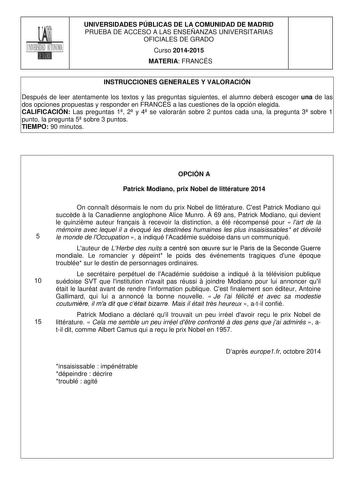 UNIVERSIDADES PÚBLICAS DE LA COMUNIDAD DE MADRID PRUEBA DE ACCESO A LAS ENSEÑANZAS UNIVERSITARIAS OFICIALES DE GRADO Curso 20142015 MATERIA FRANCÉS INSTRUCCIONES GENERALES Y VALORACIÓN Después de leer atentamente los textos y las preguntas siguientes el alumno deberá escoger una de las dos opciones propuestas y responder en FRANCÉS a las cuestiones de la opción elegida CALIFICACIÓN Las preguntas 1 2 y 4 se valorarán sobre 2 puntos cada una la pregunta 3 sobre 1 punto la pregunta 5 sobre 3 punto…