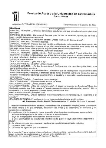 u EX Prueba de Acceso a la Universidad de Extremadura Curso 201415 Asignatura LITERATURA UNIVERSAL Tiempo máximo de la prueba lh 30m Opción A Entran dos graciosos GRACIOSO PRIMERO Hemos de dar cristiana sepultura a una que por voluntad propia decidió su salvación GRACIOSO SEGUNDO Claro que sí Prepara pues la fosa de inmediato que el juez ya cerró el caso y decidió darle cristiana sepultura GRACIOSO PRIMERO Cómo puede ser eso Acaso se ahogó en defensa propia GRACIOSO SEGUNDO Así lo han decidido …