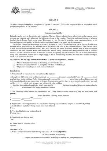 IVERSIDAD DE VIEDO Vicerrectorado de E tudiantes y Empleo PRUEBAS DE ACCESO A LA UNIVERSIDAD Curso 20102011 INGLÉS II Se deberá escoger la Opción A completa o la Opción B completa TODAS las preguntas deberán responderse en el pliego de respuestas NO en esta hoja OPCIÓN A Contemporary families Father leaves for work in the morning after breakfast The two children take the bus to school and mother stays at home cooking and cleaning until father and the kids return home in the evening This is the …