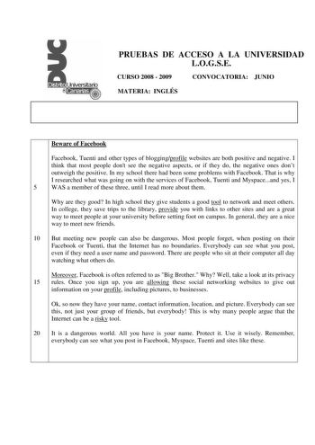 PRUEBAS DE ACCESO A LA UNIVERSIDAD LOGSE CURSO 2008  2009 CONVOCATORIA JUNIO MATERIA INGLÉS Beware of Facebook Facebook Tuenti and other types of bloggingprofile websites are both positive and negative I think that most people dont see the negative aspects or if they do the negative ones dont outweigh the positive In my school there had been some problems with Facebook That is why I researched what was going on with the services of Facebook Tuenti and Myspaceand yes I 5 WAS a member of these th…