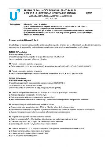 PRUEBA DE EVALUACIÓN DE BACHILLERATO PARA EL ACCESO A LA UNIVERSIDAD Y PRUEBAS DE ADMISIÓN ANDALUCÍA CEUTA MELILLA y CENTROS en MARRUECOS CURSO 20222023 QUÍMICA Instrucciones a Duración 1 hora y 30 minutos b No es necesario copiar la pregunta basta con poner su identificación A1 B4 C3 etc c Se podrá responder a las preguntas en el orden que desee d Exprese solo las ideas que se piden Se valorará positivamente la concreción en las respuestas e Se permitirá el uso de calculadoras que no sean prog…