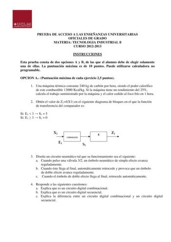 PRUEBA DE ACCESO A LAS ENSEÑANZAS UNIVERSITARIAS OFICIALES DE GRADO MATERIA TECNOLOGIA INDUSTRIAL ll CURSO 20122013 INSTRUCCIONES Esta prueba consta de dos opciones A y B de las que el alumno debe de elegir solamente una de ellas La puntuación máxima es de 10 puntos Puede utilizarse calculadora no programable OPCION A Puntuación máxima de cada ejercicio 25 puntos 1 Una máquina térmica consume 240 kg de carbón por hora siendo el poder calorífico de este combustible 13000 Kcalkg Si la máquina tie…