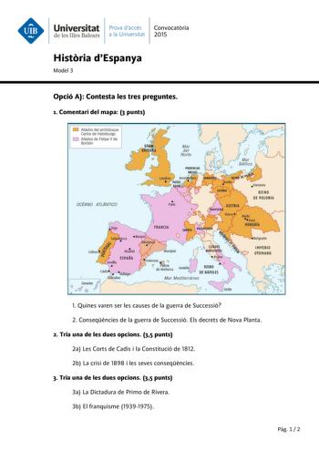 Universitat Prava daccés Convocatria de les Illes Balears a la Universitat 2015 Histria dEspanya Model 3 Opció A Contesta les tres preguntes 1 Comentari del mapa 3 punts Aliados del archiduque Carlos de Habsburgo D Aliados de Felipe V de Barbón OCtANO ATLANTICO     Palls  i FRANCIA IMPER IO OTOMANO 1 Quines varen ser les causes de la guerra de Successió 2 Conseqncies de la guerra de Successió Els decrets de Nova Planta 2 Tria una de les dues opcions 35 punts 2a Les Corts de Cadis i la Constituc…