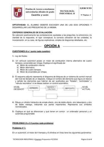 Pruebas de Acceso a enseñanzas universitarias oficiales de grado Castilla y León TECNOLOGÍA INDUSTRIAL II EJERCICIO N Páginas 4 OPTATIVIDAD EL ALUMNO DEBERÁ ESCOGER UNA DE LAS DOS OPCIONES Y DESARROLLAR LAS PREGUNTAS DE LA MISMA CRITERIOS GENERALES DE EVALUACIÓN Se valorarán positivamente las contestaciones ajustadas a las preguntas la coherencia y la claridad de la respuesta el rigor conceptual la correcta utilización de las unidades la incorporación en su caso de figuras explicativas empleo d…