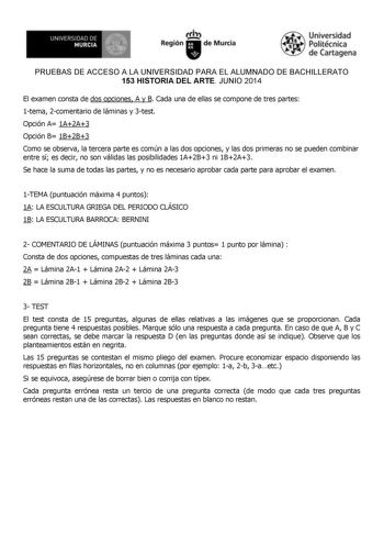 Nl1EfiSlAO DE  MURCIIA  b  J Region  deMuKia iaUniv rsdad t   Politécnica 1y    de Cartagena PRUEBAS DE ACCESO A LA UNIVERSIDAD PARA EL ALUMNADO DE BACHILLERATO 153 HISTORIA DEL ARTE JUNIO 2014 El examen consta de dos opciones A y B Cada una de ellas se compone de tres partes 1tema 2comentario de láminas y 3test Opción A 1A2A3 Opción B 1B2B3 Como se observa la tercera parte es común a las dos opciones y las dos primeras no se pueden combinar entre sí es decir no son válidas las posibilidades 1A…