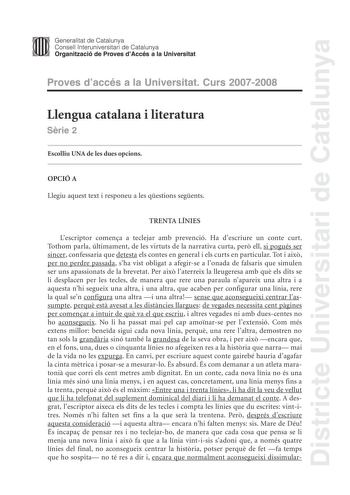 Districte Universitari de Catalunya Generalitat de Catalunya Consell lnteruniversitari de Catalunya Organització de Proves dAccés a la Universitat Proves daccés a la Universitat Curs 20072008 Llengua catalana i literatura Srie 2 Escolliu UNA de les dues opcions OPCIÓ A Llegiu aquest text i responeu a les qestions segents TRENTA LÍNIES Lescriptor comena a teclejar amb prevenció Ha descriure un conte curt Tothom parla últimament de les virtuts de la narrativa curta per ell si pogués ser sincer co…