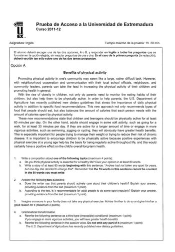 Prueba de Acceso a la Universidad de Extremadura Curso 201112 Asignatura Inglés Tiempo máximo de la prueba 1h 30 min El alumno deberá escoger una de las dos opciones A o B y responder en inglés a todas las preguntas que se formulan en la opción elegida sin mezclar preguntas de una y otra En el caso de la primera pregunta la redacción deberá escribir tan sólo sobre uno de los dos temas propuestos Opción A Benefits of physical activity Promoting physical activity in ones community may seem like a…