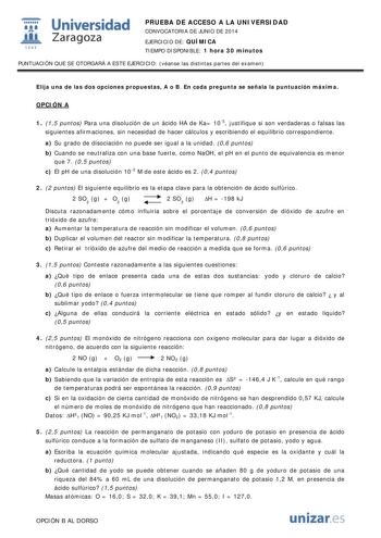  Universidad fil Zaragoza 1S42 PRUEBA DE ACCESO A LA UNIVERSIDAD CONVOCATORIA DE JUNIO DE 2014 EJERCICIO DE QUÍMICA TIEMPO DISPONIBLE 1 hora 30 minutos PUNTUACIÓN QUE SE OTORGARÁ A ESTE EJERCICIO véanse las distintas partes del examen Elija una de las dos opciones propuestas A o B En cada pregunta se señala la puntuación máxima OPCIÓN A 1 15 puntos Para una disolución de un ácido HA de Ka 105 justifique si son verdaderas o falsas las siguientes afirmaciones sin necesidad de hacer cálculos y esc…