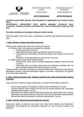 UNIBERTSITATERA SARTZEKO PROBAK 2023ko EZOHIKOA PRUEBAS DE ACCESO A LA UNIVERSIDAD EXTRAORDINARIA 2023 ARTE ESZENIKOAK ARTES ESCÉNICAS Azterketa honek HIRU atal ditu Atal bakoitzeko bi galderetako bati erantzun behar diozu Jarraibideetan adierazitakoei baino galdera gehiagori erantzunez gero erantzunak ordenari jarraituta zuzenduko dira harik eta beharrezko kopurura iritsi arte Ez ahaztu azterketaorri guztietan kodea jarri behar duzula Azterketa egiteko 90 minutu dituzu Azterketako bi aukerek a…