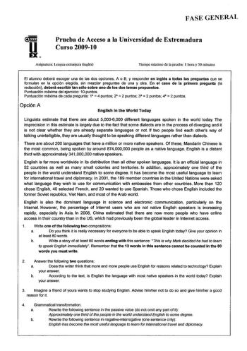 FASE GENERAL u EX Prueba de Acceso a la Universidad de Extremadura Curso 20091O Asignatura Lengua extranjera inglés Tiempo máximo de la prueba 1 hora y 30 minutos El alumno deberá escoger una de las dos opciones A o B y responder en Inglés a todas las preguntas que se formulan en la opción elegida sin mezclar preguntas de una y otra En el caso de la primera pregunta la redacción deberá escribir tan sólo sobre uno de los dos temas propuestos Puntuación máxima del ejercicio 10 puntos Puntuación m…