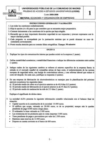 r I UNIVERSIDADES PÚBLICAS DE LA COMUNIDAD DE MADRID  PRUEBAS DE ACCESO A ESTUDIOS UNIVERSITARIOS LOGSE UNIVERSIDAD AUTONOMAJ Curso 20052006 1 t iílftM11 MATfA ECONOMÍA Y ORGANIZACIÓN DE EMPREAS  INSTRUCCIONES GENERALES Y VALORACIÓN 1Lea todas las cuestiones cuidadosamente 2Elija la opción A o B para la que considere que se encuentra mejor preparadoa 3Conteste únicamente a las cuestiones de la opción que haya elegido 4Recuerde que es muy importante demostrar seguridad en sus respuestas y procur…