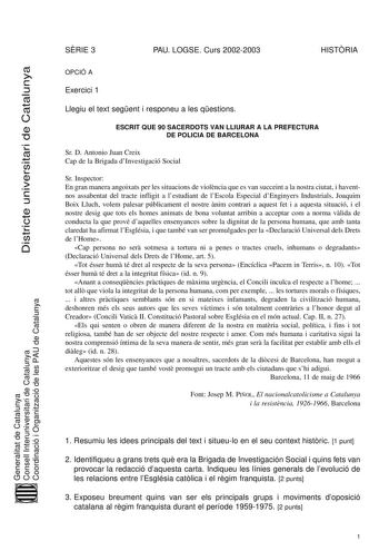 Districte universitari de Catalunya SRIE 3 PAU LOGSE Curs 20022003 HISTRIA OPCIÓ A Exercici 1 Llegiu el text segent i responeu a les qestions ESCRIT QUE 90 SACERDOTS VAN LLIURAR A LA PREFECTURA DE POLICIA DE BARCELONA Sr D Antonio Juan Creix Cap de la Brigada dInvestigació Social Sr Inspector En gran manera angoixats per les situacions de violncia que es van succeint a la nostra ciutat i haventnos assabentat del tracte infligit a lestudiant de lEscola Especial dEnginyers Industrials Joaquim Boi…