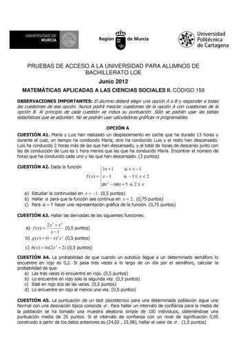 UNIVERSIDAD DE 11 MURCIA 11 Ih Región de Murcia Universidad Politécnica de Cartagena PRUEBAS DE ACCESO A LA UNIVERSIDAD PARA ALUMNOS DE BACHILLERATO LOE Junio 2012 MATEMÁTICAS APLICADAS A LAS CIENCIAS SOCIALES II CÓDIGO 159 OBSERVACIONES IMPORTANTES El alumno deberá elegir una opción A o B y responder a todas las cuestiones de esa opción Nunca podrá mezclar cuestiones de la opción A con cuestiones de la opción B Al principio de cada cuestión se indica su puntuación Sólo se podrán usar las tabla…