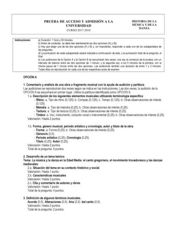 PRUEBA DE ACCESO Y ADMISIÓN A LA UNIVERSIDAD CURSO 20172018 HISTORIA DE LA MÚSICA Y DE LA DANZA Instrucciones a Duración 1 hora y 30 minutos b Antes de contestar se debe leer atentamente las dos opciones A y B c Hay que elegir una de las dos opciones A o B y sin mezclarlas responder a cada uno de los subapartados de las preguntas d La puntuación de cada subapartado estará indicada a continuación de éste y la puntuación total de la pregunta al final e Las audiciones de la Opción A y la Opción B …