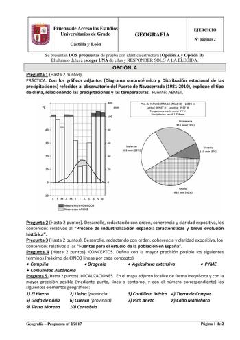 Pruebas de Acceso los Estudios Universitarios de Grado Castilla y León GEOGRAFÍA EJERCICIO N páginas 2 Se presentan DOS propuestas de prueba con idéntica estructura Opción A y Opción B El alumno deberá escoger UNA de ellas y RESPONDER SÓLO A LA ELEGIDA OPCIÓN A Pregunta 1 Hasta 2 puntos PRÁCTICA Con los gráficos adjuntos Diagrama ombrotérmico y Distribución estacional de las precipitaciones referidos al observatorio del Puerto de Navacerrada 19812010 explique el tipo de clima relacionando las p…