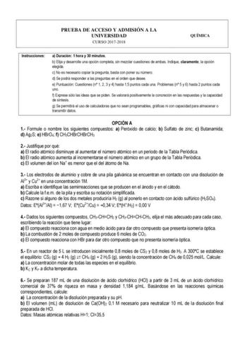 PRUEBA DE ACCESO Y ADMISIÓN A LA UNIVERSIDAD CURSO 20172018 QUÍMICA Instrucciones a Duración 1 hora y 30 minutos b Elija y desarrolle una opción completa sin mezclar cuestiones de ambas Indique claramente la opción elegida c No es necesario copiar la pregunta basta con poner su número d Se podrá responder a las preguntas en el orden que desee e Puntuación Cuestiones n 1 2 3 y 4 hasta 15 puntos cada una Problemas n 5 y 6 hasta 2 puntos cada uno f Exprese sólo las ideas que se piden Se valorará p…