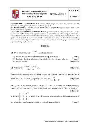 Pruebas de Acceso a enseñanzas universitarias oficiales de grado Castilla y León MATEMÁTICAS II EJERCICIO N Páginas 2 INDICACIONES 1 OPTATIVIDAD El alumno deberá escoger una de las dos opciones pudiendo desarrollar los cuatro ejercicios de la misma en el orden que desee 2 CALCULADORA Se permitirá el uso de calculadoras no programables que no admitan memoria para texto ni representaciones gráficas CRITERIOS GENERALES DE EVALUACIÓN Cada ejercicio se puntuará sobre un máximo de 25 puntos Se observ…