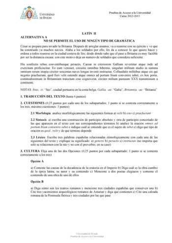 t tyJUNIVERSIDAD DE VIEDO Pruebas de Acceso a la Universidad Curso 20122013 LATÍN II ALTERNATIVA A NO SE PERMITE EL USO DE NINGÚN TIPO DE GRAMÁTICA César se prepara para invadir la Britania Después de arreglar asuntos va a reunirse con su ejército y ve que ha construido ya muchos navíos Alaba a los soldados por ello les da a conocer lo que quiere hacer y ordena a todos reunirse en la ciudad costera de Itio desde donde sabe que el paso a Britania es muy factible por ser la distancia escasa con e…