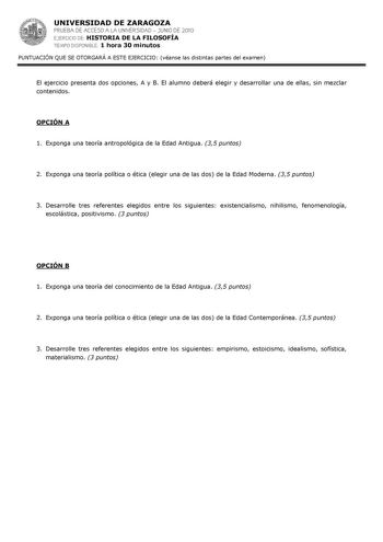 UNIVERSIDAD DE ZARAGOZA PRUEBA DE ACCESO A LA UNIVERSIDAD  JUNIO DE 2010 EJERCICIO DE HISTORIA DE LA FILOSOFÍA TIEMPO DISPONIBLE 1 hora 30 minutos PUNTUACIÓN QUE SE OTORGARÁ A ESTE EJERCICIO véanse las distintas partes del examen El ejercicio presenta dos opciones A y B El alumno deberá elegir y desarrollar una de ellas sin mezclar contenidos OPCIÓN A 1 Exponga una teoría antropológica de la Edad Antigua 35 puntos 2 Exponga una teoría política o ética elegir una de las dos de la Edad Moderna 35…