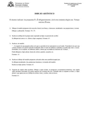 UNIVERSIDAD DE VIEDO Vicerrectorado de Estudiantes ÁREA DE ORIENTACIÓN UNIVERSITARIA Pruebas de Aptitud para el Acceso a la Universidad 1999 LOGSE DIBUJO ARTÍSTICO El alumno realizará las propuestas 1 y 2 obligatoriamente y de la tres restantes elegirá una Tiempo máximo 3 horas 1 Dibujar el modelo propuesto de escayola o barro con líneas y claroscuro atendiendo a sus proporciones y textura Dibujar a carboncillo Formato 50 x 70 2 Realizar un dibujo de la propia mano sujetando un lápiz en posició…