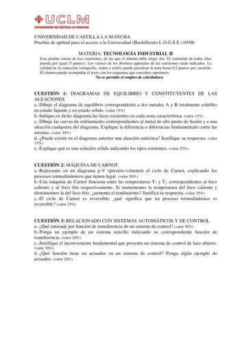 UIUVllWOAO D4i CAITIIUlut IIIAIKIUI UNIVERSIDAD DE CASTILLALA MANCHA Pruebas de aptitud para el acceso a la Universidad Bachillerato LOGSE 0506 MATERIA TECNOLOGÍA INDUSTRIAL II Esta prueba consta de tres cuestiones de las que el alumno debe elegir dos El contenido de todas ellas puntúa por igual 5 puntos Los valores de los distintos apartados de las cuestiones están indicados La calidad en la redacción ortografía orden y estilo puede penalizar la nota hasta 05 puntos por cuestión El alumno pued…