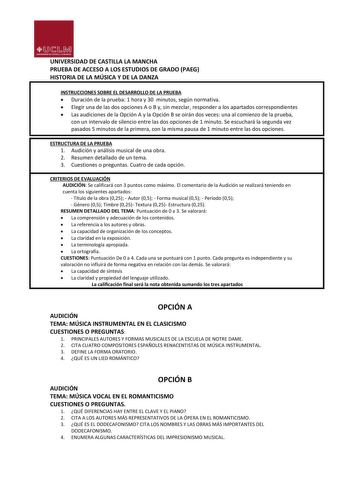 UNIVERSIDAD DE CASTILLA LA MANCHA PRUEBA DE ACCESO A LOS ESTUDIOS DE GRADO PAEG HISTORIA DE LA MÚSICA Y DE LA DANZA INSTRUCCIONES SOBRE EL DESARROLLO DE LA PRUEBA  Duración de la prueba 1 hora y 30 minutos según normativa  Elegir una de las dos opciones A o B y sin mezclar responder a los apartados correspondientes  Las audiciones de la Opción A y la Opción B se oirán dos veces una al comienzo de la prueba con un intervalo de silencio entre las dos opciones de 1 minuto Se escuchará la segunda v…