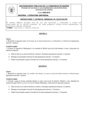 UNIVERSIDADES PÚBLICAS DE LA COMUNIDAD DE MADRID PRUEBA DE ACCESO A LAS ENSEÑANZAS UNIVERSITARIAS OFICIALES DE GRADO Curso 20092010 MATERIA LITERATURA UNIVERSAL INSTRUCCIONES Y CRITERIOS GENERALES DE CALIFICACIÓN El alumno deberá escoger una de las dos opciones y responder a todas las cuestiones de la opción elegida En cada pregunta figura entre paréntesis la puntuación máxima asignada TIEMPO Una hora y treinta minutos OPCIÓN A TEMA 1 Desarrolle el siguiente tema El arranque de la modernidad po…