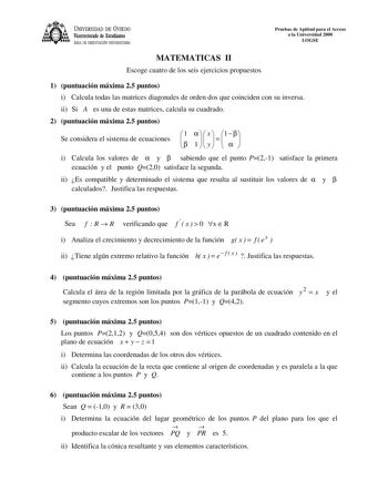 UNIVERSIDAD DE VIEDO Vicerrectorado de Estudiantes ÁREA DE ORIENTACIÓN UNIVERSITARIA Pruebas de Aptitud para el Acceso a la Universidad 2000 LOGSE MATEMATICAS II Escoge cuatro de los seis ejercicios propuestos 1 puntuación máxima 25 puntos i Calcula todas las matrices diagonales de orden dos que coinciden con su inversa ii Si A es una de estas matrices calcula su cuadrado 2 puntuación máxima 25 puntos Se considera el sistema de ecuaciones  1   1   x y   1    i Calcula los valores de  y  sabiend…