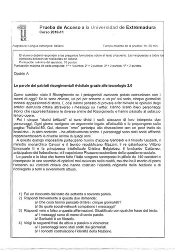 Prueba de Acceso a ia niversidad de Extremadura Curso 201011 Asignatura Lengua extranjera Italiano Tiempo máximo de la prueba 1h 30 min El alumno deberá responder a las preguntas formuladas sobre el texto propuesto Las respuestas a todos lo ejercicios deberán ser realizadas en italiano Puntuación máxima del ejercicio 1O puntos    Puntuación máxima de cada pregunta 1 4 puntos 2 2 puntos 3  2 puntos 4 2 puntos Opción A Le parole dei patrioti risorgimentali rivisitate grazie alle tecnologie 20 Com…