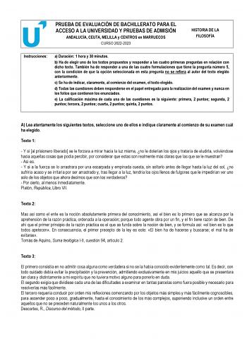 PRUEBA DE EVALUACIÓN DE BACHILLERATO PARA EL ACCESO A LA UNIVERSIDAD Y PRUEBAS DE ADMISIÓN ANDALUCÍA CEUTA MELILLA y CENTROS en MARRUECOS CURSO 20222023 HISTORIA DE LA FILOSOFÍA Instrucciones a Duración 1 hora y 30 minutos b Ha de elegir uno de los textos propuestos y responder a las cuatro primeras preguntas en relación con dicho texto También ha de responder a una de las cuatro formulaciones que tiene la pregunta número 5 con la condición de que la opción seleccionada en esta pregunta no se r…