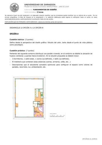 UNIVERSIDAD DE ZARAGOZA PRUEBA DE ACCESO A ESTUDIOS UNIVERSITARIOS  JUNIO DE 2009 EJERCICIO DE FUNDAMENTOS DE DISEÑO TIEMPO DISPONIBLE 3 horas Se valorará el buen uso del vocabulario y la adecuada notación científica que los correctores podrán bonificar con un máximo de un punto Por los errores ortográficos la falta de limpieza en la presentación y la redacción defectuosa podrá bajarse la calificación hasta un punto en casos extremadamente graves podrá penalizarse la puntuación hasta con dos pu…