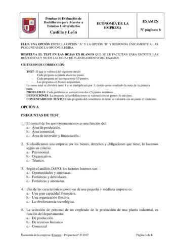 Pruebas de Evaluación de Bachillerato para Acceder a Estudios Universitarios Castilla y León ECONOMÍA DE LA EMPRESA EXAMEN N páginas 6 ELIJA UNA OPCIÓN ENTRE LA OPCIÓN A Y LA OPCIÓN B Y RESPONDA ÚNICAMENTE A LAS PREGUNTAS DE LA OPCIÓN ELEGIDA RESUELVA EL TEST EN LAS HOJAS EN BLANCO QUE SE LE FACILITAN PARA ESCRIBIR LAS RESPUESTAS Y NO EN LAS HOJAS DE PLANTEAMIENTO DEL EXAMEN CRITERIOS DE CORRECCIÓN TEST El test se valorará del siguiente modo  Cada pregunta acertada añade un punto  Cada pregunta…