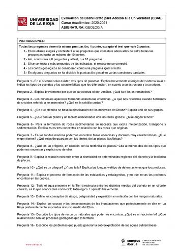 iñil UNIVERSIDAD 1 Evaluación de Bachillerato para Curso Académico 20202021 Acceso a la Universidad EBAU  DE LA RIOJA  ASIGNATURA GEOLOGÍA l INSTRUCCIONES Todas las preguntas tienen la misma puntuación 1 punto excepto el test que vale 2 puntos 1 El estudiante elegirá y contestará a las preguntas que considere adecuadas de entre todas las propuestas hasta un máximo de 10 puntos 2 Así contestará a 8 preguntas y al test o a 10 preguntas 3 Si se contesta a más preguntas de las indicadas el exceso n…