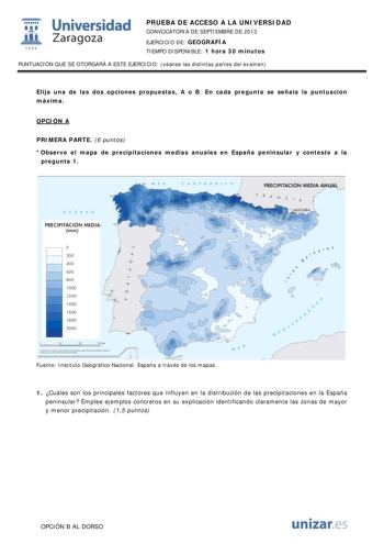 1 Universidad fil Zaragoza 1542 PRUEBA DE ACCESO A LA UNIVERSIDAD CONVOCATORIA DE SEPTIEMBRE DE 2013 EJERCICIO DE GEOGRAFÍA TIEMPO DISPONIBLE 1 hora 30 minutos PUNTUACIÓN QUE SE OTORGARÁ A ESTE EJERCICIO véanse las distintas partes del examen Elija una de las dos opciones propuestas A o B En cada pregunta se señala la puntuación máxima OPCIÓN A PRIMERA PARTE 6 puntos Observe el mapa de precipitaciones medias anuales en España peninsular y conteste a la pregunta 1 CANTÁBRJCO PRECIPITACIÓN MEDIA …