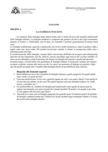 IVERSIDAD DE VIEDO Vicerrectorado de E tudiantes y Empleo PRUEBAS DE ACCESO A LA UNIVERSIDAD Curso 20092010 ITALIANO OPCIÓN A LA FAMIGLIA ITALIANA La struttura della famiglia degli ultimi trenta anni  molto diversa dal modello tradizionale della famiglia italiana La famiglia moderna  composta dai genitori ed uno o due figli raramente almeno al Centro e NordItalia pi di due ed entrambi i genitori generalmente lavorano fuori casa La famiglia tradizionale agricola e patriarcale era invece molto nu…