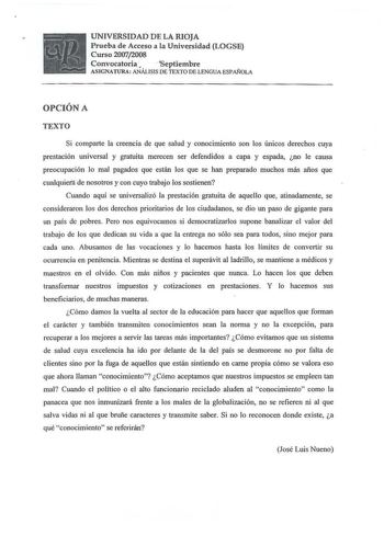   n  v Á  r  UNIVERSIDAD DE LA RIOJA Prueba de Acceso a la Universidad LOGSE Curso 20072008 Convocatoria   Septiembre ASIGNATURA ANÁLISIS DE TEXTO DE LENGUA ESPAÑOLA OPCIÓN A TEXTO Si comparte la creencia de que salud y conocimiento son los únicos derechos cuya prestación universal y gratuita merecen ser defendidos a capa y espada no le causa preocupación lo mal pagados que están los que se han preparado muchos más años que cualquietá de nosotros y con cuyo trabajo los sostienen Cuando aquí se …