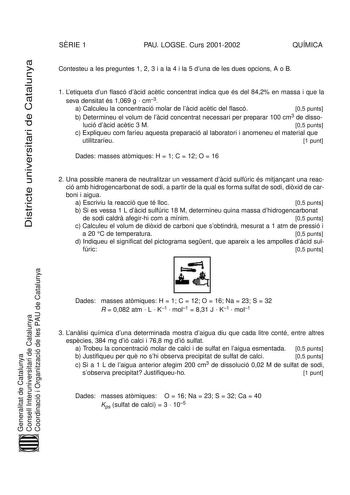 Districte universitari de Catalunya SRIE 1 PAU LOGSE Curs 20012002 QUÍMICA Contesteu a les preguntes 1 2 3 i a la 4 i la 5 duna de les dues opcions A o B 1 Letiqueta dun flascó dcid actic concentrat indica que és del 842 en massa i que la seva densitat és 1069 g  cm3 a Calculeu la concentració molar de lcid actic del flascó 05 punts b Determineu el volum de lcid concentrat necessari per preparar 100 cm3 de disso lució dcid actic 3 M 05 punts c Expliqueu com faríeu aquesta preparació al laborato…