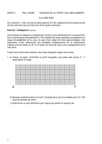 SRIE 3 PAU LOGSE CINCIES DE LA TERRA I DEL MEDI AMBIENT Curs 20022003 Feu lexercici 1 i trieu una de les dues opcions A o B cadascuna de les quals consta de tres exercicis més en total heu de fer quatre exercicis Exercici 1 obligatori 4 punts Una empresa ha elaborat un projecte per construir una urbanització en una rea doci que no quedi gaire allunyada del riu Per analitzar els riscos geolgics es disposa dun mapa dinundabilitat de la zona al qual shan afegit els trets geomorfolgics més importan…