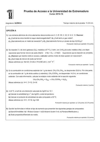 u 1  EXI Prueba de Acceso a la Universidad de Extremadura Curso 201415 Asignatura QUÍMICA Tiempo máximo de la prueba 1h30 min OPCIÓN A 1 Los números atómicos de cinco elementos desconocidos son A 3 B 36 C 22 O 9 E 13 Razonar a Cuál de los cinco tendrá la mayor electronegatividad b Cuál será un gas noble e Qué elemento es un metal de transición y d Qué elemento forma un clorato de tipo XCIO3h Puntuación máxima por apartado 05 puntos 2 Se mezclan 2 L de cloro gaseoso Cl2 medidos a 97 C y 3 atm co…