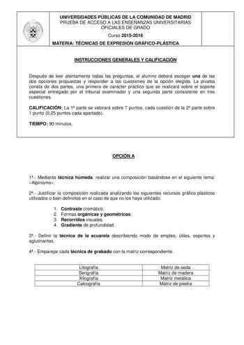 UNIVERSIDADES PÚBLICAS DE LA COMUNIDAD DE MADRID PRUEBA DE ACCESO A LAS ENSEÑANZAS UNIVERSITARIAS OFICIALES DE GRADO Curso 20152016 MATERIA TÉCNICAS DE EXPRESIÓN GRÁFICOPLÁSTICA INSTRUCCIONES GENERALES Y CALIFICACIÓN Después de leer atentamente todas las preguntas el alumno deberá escoger una de las dos opciones propuestas y responder a las cuestiones de la opción elegida La prueba consta de dos partes una primera de carácter práctico que se realizará sobre el soporte especial entregado por el …