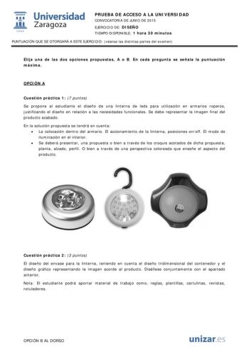  Universidad fil Zaragoza 1S42 PRUEBA DE ACCESO A LA UNIVERSIDAD CONVOCATORIA DE JUNIO DE 2015 EJERCICIO DE DISEÑO TIEMPO DISPONIBLE 1 hora 30 minutos PUNTUACIÓN QUE SE OTORGARÁ A ESTE EJERCICIO véanse las distintas partes del examen Elija una de las dos opciones propuestas A o B En cada pregunta se señala la puntuación máxima OPCIÓN A Cuestión práctica 1 7 puntos Se propone al estudiante el diseño de una linterna de leds para utilización en armarios roperos justificando el diseño en relación a…