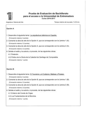 Prueba de Evaluación de Bachillerato para el acceso a la Universidad de Extremadura Curso 20162017 Asignatura Historia del Arte Tiempo máximo de la prueba 1h30 min Opción A 1 Desarrolle el siguiente tema La arquitectura islámica en España Puntuación máxima 4 puntos 2 Comente la obra de arte de la Opción A que se corresponde con la Lámina 1 A Puntuación máxima 25 puntos 3 Comente la obra de arte de la Opción A que se corresponde con la Lámina 2 A Puntuación máxima 25 puntos 4 Señale el estilo y …