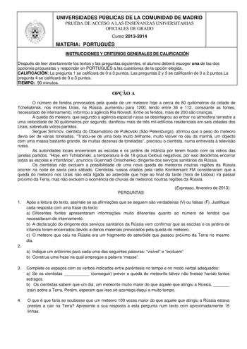 UNIVERSIDADES PÚBLICAS DE LA COMUNIDAD DE MADRID PRUEBA DE ACCESO A LAS ENSEÑANZAS UNIVERSITARIAS OFICIALES DE GRADO Curso 20132014 MATERIA PORTUGUÉS INSTRUCCIONES Y CRITERIOS GENERALES DE CALIFICACIÓN Después de leer atentamente los textos y las preguntas siguientes el alumno deberá escoger una de las dos opciones propuestas y responder en PORTUGUÉS a las cuestiones de la opción elegida CALIFICACIÓN La pregunta 1 se calificará de 0 a 3 puntos Las preguntas 2 y 3 se calificarán de 0 a 2 puntosL…